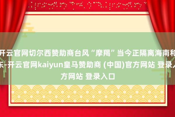 开云官网切尔西赞助商台风“摩羯”当今正隔离海南和广东-开云官网kaiyun皇马赞助商 (中国)官方网站 登录入口