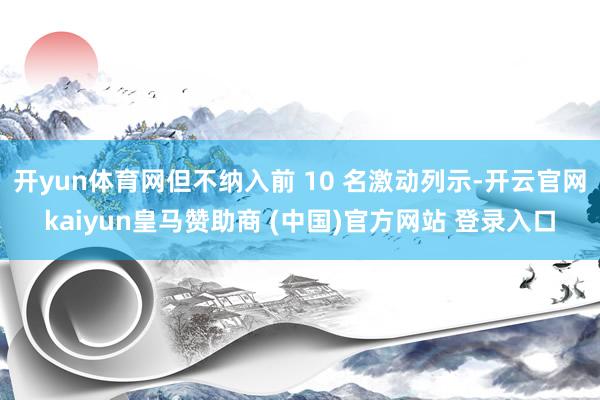 开yun体育网但不纳入前 10 名激动列示-开云官网kaiyun皇马赞助商 (中国)官方网站 登录入口