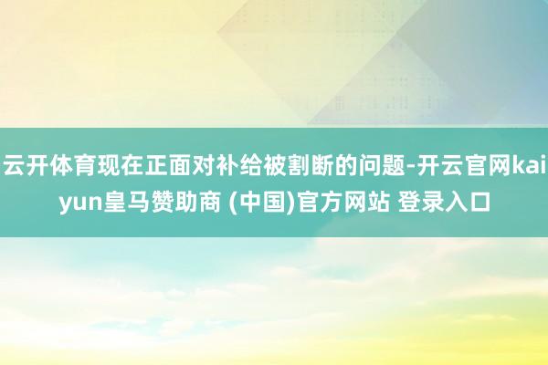 云开体育现在正面对补给被割断的问题-开云官网kaiyun皇马赞助商 (中国)官方网站 登录入口