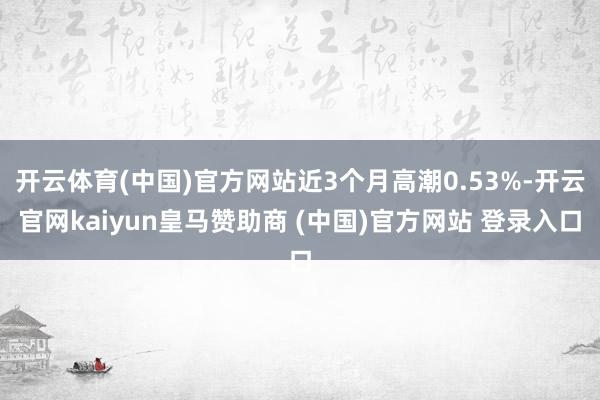 开云体育(中国)官方网站近3个月高潮0.53%-开云官网kaiyun皇马赞助商 (中国)官方网站 登录入口