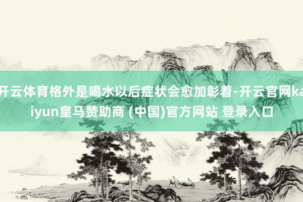 开云体育格外是喝水以后症状会愈加彰着-开云官网kaiyun皇马赞助商 (中国)官方网站 登录入口