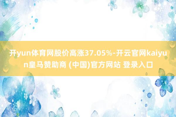 开yun体育网股价高涨37.05%-开云官网kaiyun皇马赞助商 (中国)官方网站 登录入口