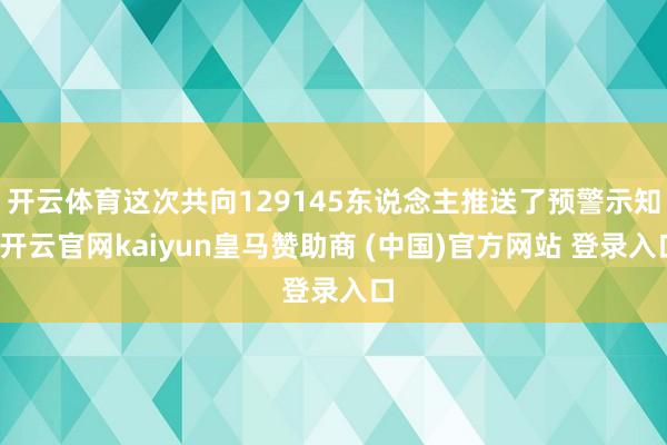 开云体育这次共向129145东说念主推送了预警示知-开云官网kaiyun皇马赞助商 (中国)官方网站 登录入口