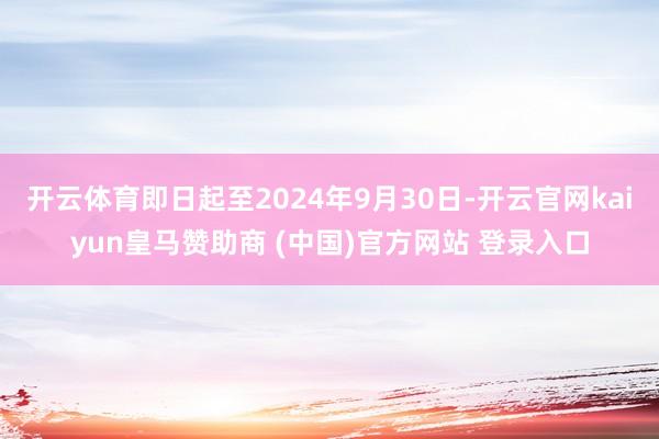 开云体育即日起至2024年9月30日-开云官网kaiyun皇马赞助商 (中国)官方网站 登录入口