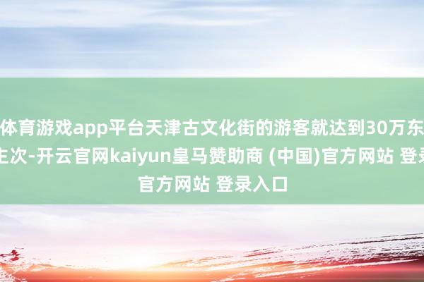 体育游戏app平台天津古文化街的游客就达到30万东说念主次-开云官网kaiyun皇马赞助商 (中国)官方网站 登录入口