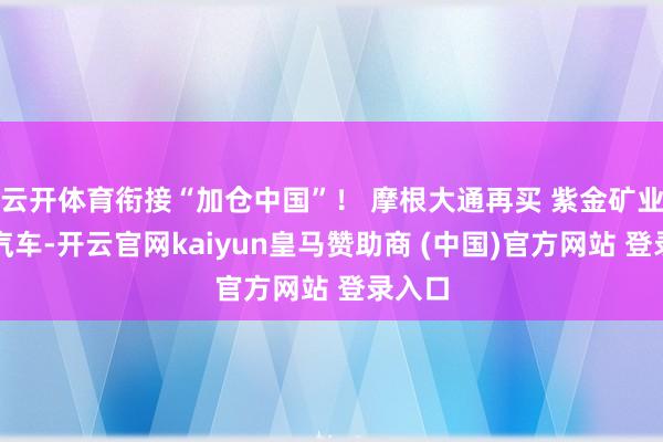 云开体育衔接“加仓中国”！ 摩根大通再买 紫金矿业小鹏汽车-开云官网kaiyun皇马赞助商 (中国)官方网站 登录入口