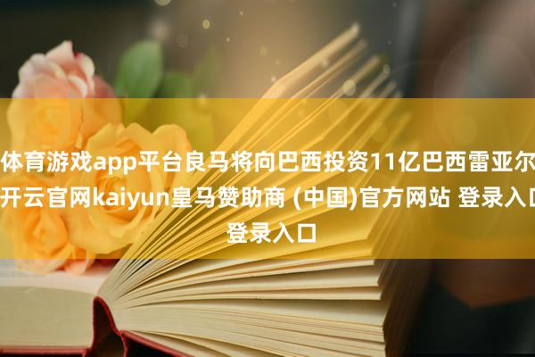 体育游戏app平台良马将向巴西投资11亿巴西雷亚尔-开云官网kaiyun皇马赞助商 (中国)官方网站 登录入口