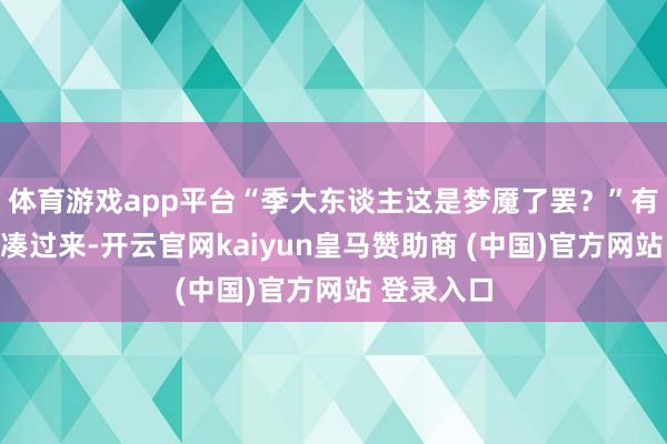 体育游戏app平台“季大东谈主这是梦魇了罢？”有官员闻声凑过来-开云官网kaiyun皇马赞助商 (中国)官方网站 登录入口