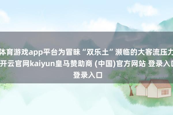 体育游戏app平台为冒昧“双乐土”濒临的大客流压力-开云官网kaiyun皇马赞助商 (中国)官方网站 登录入口