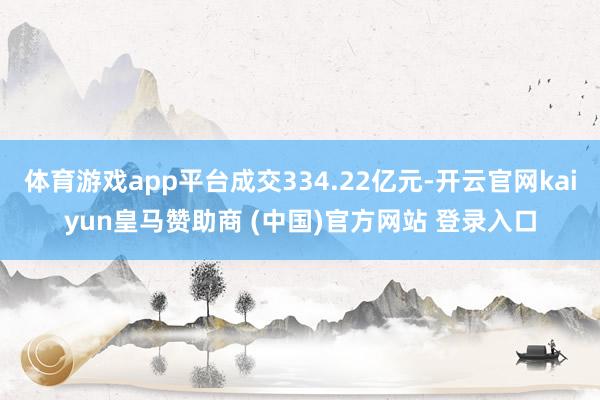 体育游戏app平台成交334.22亿元-开云官网kaiyun皇马赞助商 (中国)官方网站 登录入口