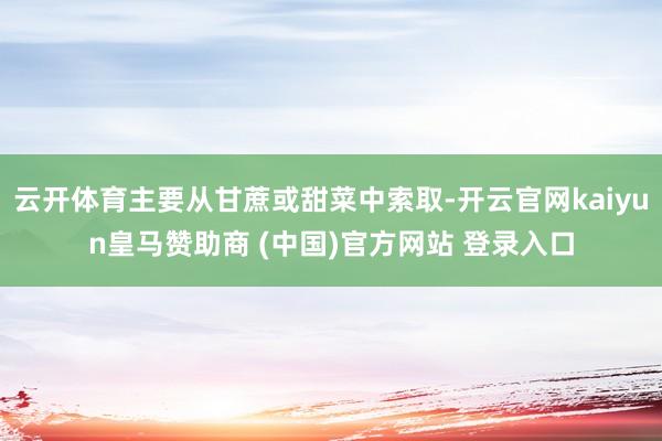 云开体育主要从甘蔗或甜菜中索取-开云官网kaiyun皇马赞助商 (中国)官方网站 登录入口