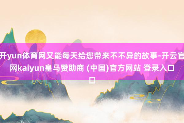 开yun体育网又能每天给您带来不不异的故事-开云官网kaiyun皇马赞助商 (中国)官方网站 登录入口