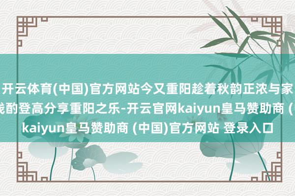 开云体育(中国)官方网站今又重阳趁着秋韵正浓与家东说念主一又友一都浅酌登高分享重阳之乐-开云官网kaiyun皇马赞助商 (中国)官方网站 登录入口