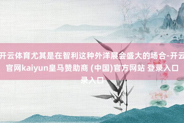 开云体育尤其是在智利这种外洋展会盛大的场合-开云官网kaiyun皇马赞助商 (中国)官方网站 登录入口