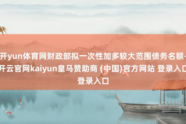 开yun体育网财政部拟一次性加多较大范围债务名额-开云官网kaiyun皇马赞助商 (中国)官方网站 登录入口