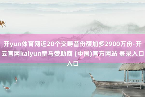 开yun体育网近20个交畴昔份额加多2900万份-开云官网kaiyun皇马赞助商 (中国)官方网站 登录入口