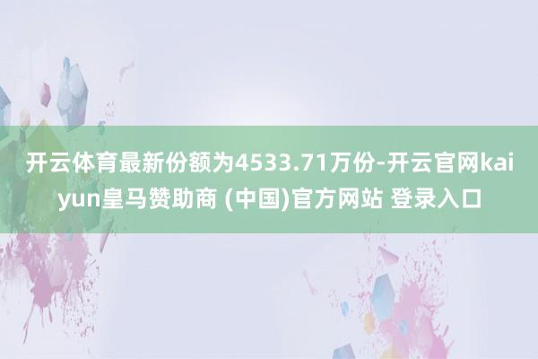 开云体育最新份额为4533.71万份-开云官网kaiyun皇马赞助商 (中国)官方网站 登录入口