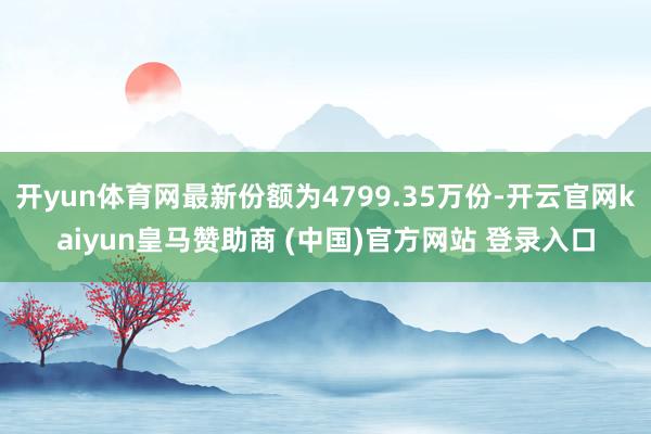 开yun体育网最新份额为4799.35万份-开云官网kaiyun皇马赞助商 (中国)官方网站 登录入口