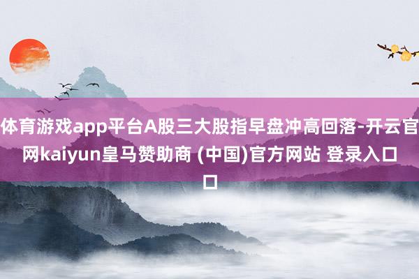 体育游戏app平台A股三大股指早盘冲高回落-开云官网kaiyun皇马赞助商 (中国)官方网站 登录入口