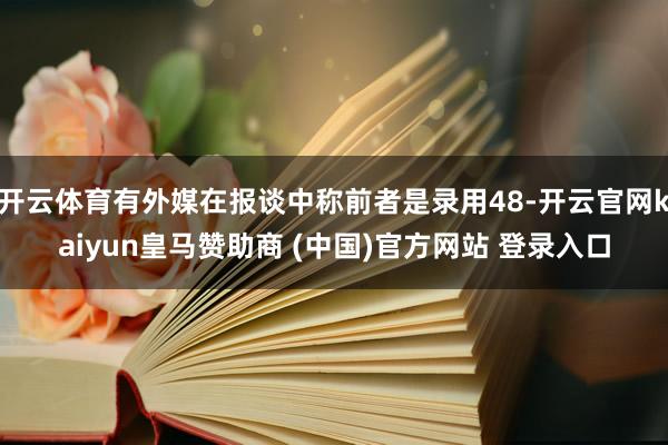 开云体育有外媒在报谈中称前者是录用48-开云官网kaiyun皇马赞助商 (中国)官方网站 登录入口