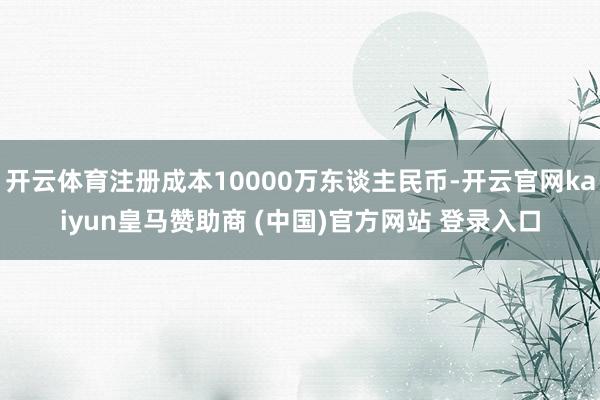 开云体育注册成本10000万东谈主民币-开云官网kaiyun皇马赞助商 (中国)官方网站 登录入口