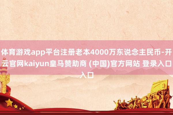 体育游戏app平台注册老本4000万东说念主民币-开云官网kaiyun皇马赞助商 (中国)官方网站 登录入口