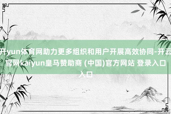 开yun体育网助力更多组织和用户开展高效协同-开云官网kaiyun皇马赞助商 (中国)官方网站 登录入口