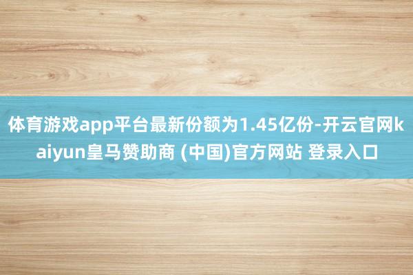 体育游戏app平台最新份额为1.45亿份-开云官网kaiyun皇马赞助商 (中国)官方网站 登录入口